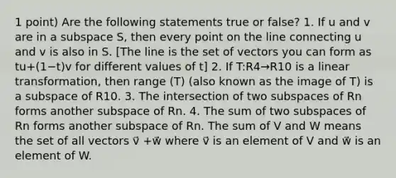 1 point) Are the following statements true or false? 1. If u and v are in a subspace S, then every point on the line connecting u and v is also in S. [The line is the set of vectors you can form as tu+(1−t)v for different values of t] 2. If T:R4→R10 is a linear transformation, then range (T) (also known as the image of T) is a subspace of R10. 3. The intersection of two subspaces of Rn forms another subspace of Rn. 4. The sum of two subspaces of Rn forms another subspace of Rn. The sum of V and W means the set of all vectors v⃗ +w⃗ where v⃗ is an element of V and w⃗ is an element of W.