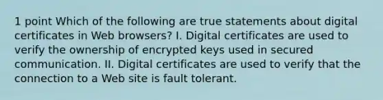 1 point Which of the following are true statements about digital certificates in Web browsers? I. Digital certificates are used to verify the ownership of encrypted keys used in secured communication. II. Digital certificates are used to verify that the connection to a Web site is fault tolerant.