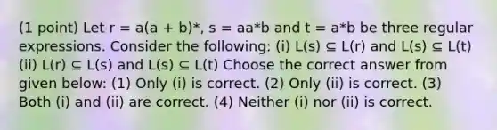 (1 point) Let r = a(a + b)*, s = aa*b and t = a*b be three regular expressions. Consider the following: (i) L(s) ⊆ L(r) and L(s) ⊆ L(t) (ii) L(r) ⊆ L(s) and L(s) ⊆ L(t) Choose the correct answer from given below: (1) Only (i) is correct. (2) Only (ii) is correct. (3) Both (i) and (ii) are correct. (4) Neither (i) nor (ii) is correct.