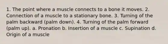 1. The point where a muscle connects to a bone it moves. 2. Connection of a muscle to a stationary bone. 3. Turning of the palm backward (palm down). 4. Turning of the palm forward (palm up). a. Pronation b. Insertion of a muscle c. Supination d. Origin of a muscle