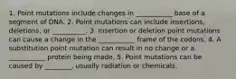 1. Point mutations include changes in ___________ base of a segment of DNA. 2. Point mutations can include insertions, deletions, or __________. 3. Insertion or deletion point mutations can cause a change in the ___________ frame of the codons. 4. A substitution point mutation can result in no change or a ___________ protein being made. 5. Point mutations can be caused by ________, usually radiation or chemicals.