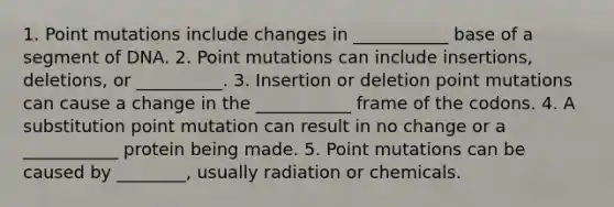 1. Point mutations include changes in ___________ base of a segment of DNA. 2. Point mutations can include insertions, deletions, or __________. 3. Insertion or deletion point mutations can cause a change in the ___________ frame of the codons. 4. A substitution point mutation can result in no change or a ___________ protein being made. 5. Point mutations can be caused by ________, usually radiation or chemicals.