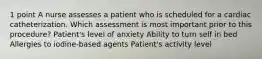 1 point A nurse assesses a patient who is scheduled for a cardiac catheterization. Which assessment is most important prior to this procedure? Patient's level of anxiety Ability to turn self in bed Allergies to iodine-based agents Patient's activity level