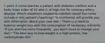 1 point A nurse teaches a patient with diabetes mellitus and a body mass index of 42 who is at high risk for coronary artery disease. Which statement related to nutrition would the nurse include in this patient's teaching? "A nutritionist will provide you with information about your new diet." There is a need to balance weight loss with the consumption of necessary nutrients. "If you exercise more frequently, you won't need to change your diet.I "The best way to lose weight is a high-protein, low-carbohydrate diet."