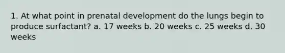 1. At what point in prenatal development do the lungs begin to produce surfactant? a. 17 weeks b. 20 weeks c. 25 weeks d. 30 weeks