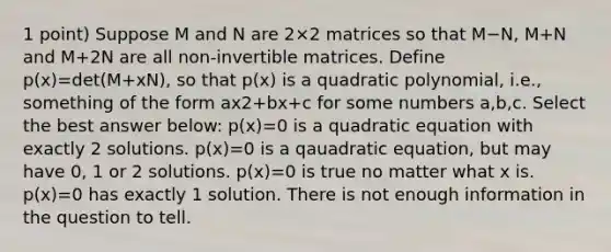 1 point) Suppose M and N are 2×2 matrices so that M−N, M+N and M+2N are all non-invertible matrices. Define p(x)=det(M+xN), so that p(x) is a quadratic polynomial, i.e., something of the form ax2+bx+c for some numbers a,b,c. Select the best answer below: p(x)=0 is a quadratic equation with exactly 2 solutions. p(x)=0 is a qauadratic equation, but may have 0, 1 or 2 solutions. p(x)=0 is true no matter what x is. p(x)=0 has exactly 1 solution. There is not enough information in the question to tell.