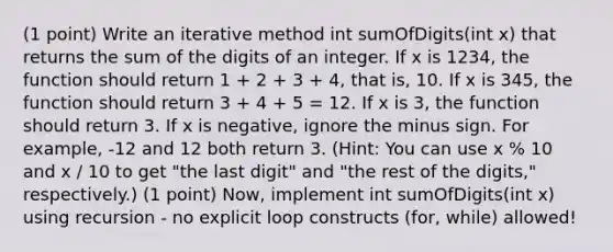 (1 point) Write an iterative method int sumOfDigits(int x) that returns the sum of the digits of an integer. If x is 1234, the function should return 1 + 2 + 3 + 4, that is, 10. If x is 345, the function should return 3 + 4 + 5 = 12. If x is 3, the function should return 3. If x is negative, ignore the minus sign. For example, -12 and 12 both return 3. (Hint: You can use x % 10 and x / 10 to get "the last digit" and "the rest of the digits," respectively.) (1 point) Now, implement int sumOfDigits(int x) using recursion - no explicit loop constructs (for, while) allowed!