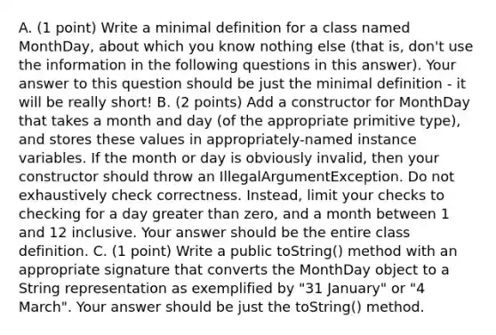 A. (1 point) Write a minimal definition for a class named MonthDay, about which you know nothing else (that is, don't use the information in the following questions in this answer). Your answer to this question should be just the minimal definition - it will be really short! B. (2 points) Add a constructor for MonthDay that takes a month and day (of the appropriate primitive type), and stores these values in appropriately-named instance variables. If the month or day is obviously invalid, then your constructor should throw an IllegalArgumentException. Do not exhaustively check correctness. Instead, limit your checks to checking for a day greater than zero, and a month between 1 and 12 inclusive. Your answer should be the entire class definition. C. (1 point) Write a public toString() method with an appropriate signature that converts the MonthDay object to a String representation as exemplified by "31 January" or "4 March". Your answer should be just the toString() method.