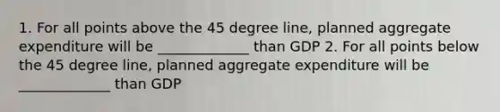 1. For all points above the 45 degree line, planned aggregate expenditure will be _____________ than GDP 2. For all points below the 45 degree line, planned aggregate expenditure will be _____________ than GDP