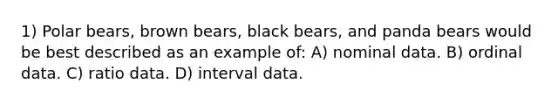 1) Polar bears, brown bears, black bears, and panda bears would be best described as an example of: A) nominal data. B) ordinal data. C) ratio data. D) interval data.