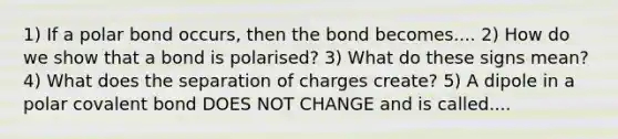 1) If a polar bond occurs, then the bond becomes.... 2) How do we show that a bond is polarised? 3) What do these signs mean? 4) What does the separation of charges create? 5) A dipole in a polar covalent bond DOES NOT CHANGE and is called....