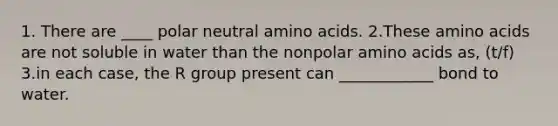 1. There are ____ polar neutral <a href='https://www.questionai.com/knowledge/k9gb720LCl-amino-acids' class='anchor-knowledge'>amino acids</a>. 2.These amino acids are not soluble in water than the nonpolar amino acids as, (t/f) 3.in each case, the R group present can ____________ bond to water.