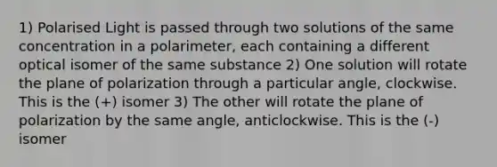 1) Polarised Light is passed through two solutions of the same concentration in a polarimeter, each containing a different optical isomer of the same substance 2) One solution will rotate the plane of polarization through a particular angle, clockwise. This is the (+) isomer 3) The other will rotate the plane of polarization by the same angle, anticlockwise. This is the (-) isomer