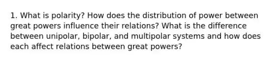 1. What is polarity? How does the distribution of power between great powers influence their relations? What is the difference between unipolar, bipolar, and multipolar systems and how does each affect relations between great powers?