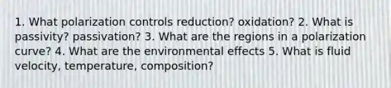 1. What polarization controls reduction? oxidation? 2. What is passivity? passivation? 3. What are the regions in a polarization curve? 4. What are the environmental effects 5. What is fluid velocity, temperature, composition?