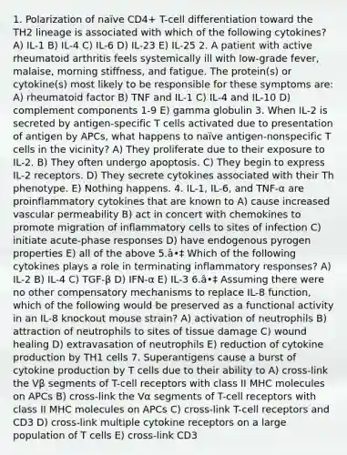 1. Polarization of naïve CD4+ T-cell differentiation toward the TH2 lineage is associated with which of the following cytokines? A) IL-1 B) IL-4 C) IL-6 D) IL-23 E) IL-25 2. A patient with active rheumatoid arthritis feels systemically ill with low-grade fever, malaise, morning stiffness, and fatigue. The protein(s) or cytokine(s) most likely to be responsible for these symptoms are: A) rheumatoid factor B) TNF and IL-1 C) IL-4 and IL-10 D) complement components 1-9 E) gamma globulin 3. When IL-2 is secreted by antigen-specific T cells activated due to presentation of antigen by APCs, what happens to naïve antigen-nonspecific T cells in the vicinity? A) They proliferate due to their exposure to IL-2. B) They often undergo apoptosis. C) They begin to express IL-2 receptors. D) They secrete cytokines associated with their Th phenotype. E) Nothing happens. 4. IL-1, IL-6, and TNF-α are proinflammatory cytokines that are known to A) cause increased vascular permeability B) act in concert with chemokines to promote migration of inflammatory cells to sites of infection C) initiate acute-phase responses D) have endogenous pyrogen properties E) all of the above 5.â•‡ Which of the following cytokines plays a role in terminating inflammatory responses? A) IL-2 B) IL-4 C) TGF-β D) IFN-α E) IL-3 6.â•‡ Assuming there were no other compensatory mechanisms to replace IL-8 function, which of the following would be preserved as a functional activity in an IL-8 knockout mouse strain? A) activation of neutrophils B) attraction of neutrophils to sites of tissue damage C) wound healing D) extravasation of neutrophils E) reduction of cytokine production by TH1 cells 7. Superantigens cause a burst of cytokine production by T cells due to their ability to A) cross-link the Vβ segments of T-cell receptors with class II MHC molecules on APCs B) cross-link the Vα segments of T-cell receptors with class II MHC molecules on APCs C) cross-link T-cell receptors and CD3 D) cross-link multiple cytokine receptors on a large population of T cells E) cross-link CD3