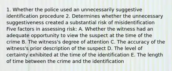 1. Whether the police used an unnecessarily suggestive identification procedure 2. Determines whether the unnecessary suggestiveness created a substantial risk of misidentification Five factors in assessing risk: A. Whether the witness had an adequate opportunity to view the suspect at the time of the crime B. The witness's degree of attention C. The accuracy of the witness's prior description of the suspect D. The level of certainty exhibited at the time of the identification E. The length of time between the crime and the identification