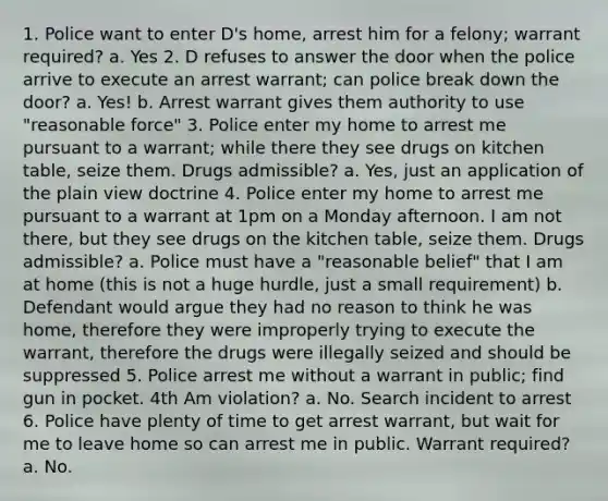 1. Police want to enter D's home, arrest him for a felony; warrant required? a. Yes 2. D refuses to answer the door when the police arrive to execute an arrest warrant; can police break down the door? a. Yes! b. Arrest warrant gives them authority to use "reasonable force" 3. Police enter my home to arrest me pursuant to a warrant; while there they see drugs on kitchen table, seize them. Drugs admissible? a. Yes, just an application of the plain view doctrine 4. Police enter my home to arrest me pursuant to a warrant at 1pm on a Monday afternoon. I am not there, but they see drugs on the kitchen table, seize them. Drugs admissible? a. Police must have a "reasonable belief" that I am at home (this is not a huge hurdle, just a small requirement) b. Defendant would argue they had no reason to think he was home, therefore they were improperly trying to execute the warrant, therefore the drugs were illegally seized and should be suppressed 5. Police arrest me without a warrant in public; find gun in pocket. 4th Am violation? a. No. Search incident to arrest 6. Police have plenty of time to get arrest warrant, but wait for me to leave home so can arrest me in public. Warrant required? a. No.