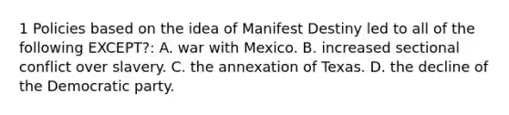 1 Policies based on the idea of Manifest Destiny led to all of the following EXCEPT?: A. <a href='https://www.questionai.com/knowledge/khMiXiH9e2-war-with-mexico' class='anchor-knowledge'>war with mexico</a>. B. increased sectional conflict over slavery. C. the annexation of Texas. D. the decline of the Democratic party.