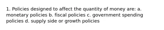 1. Policies designed to affect the quantity of money are: a. monetary policies b. fiscal policies c. government spending policies d. supply side or growth policies