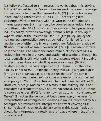 (1) Policy #1 (issued to Sr.) insures the vehicle that Jr. is driving. Policy #2 issued to Jr. a. For omnibus insured purposes, coverage for permission to drive the covered auto (2) Jr. came home on leave, driving Father's car (Auto#1) (3) Parents of guest passenger want to recover, when Jr. wrecks the car, dies and injures passenger (4) Jr. can only be covered as a resident or a permittee under SF#1, which is doable since Jr. had permission (5) Sr.'s policy: provides coverage probably b/c Jr. is driving it w/permission of the insured (ie Dad) (6) Jr.'s policy: policy for non-owned automobile (auto not owned or furnished for the regular use of either the NI or any relative). Relative=relative of NI who is resident of same household. (7) Is Jr. a resident of Sr.'s household? He's an unemancipated minor; ct says he's NOT a resident b/c he's in the Navy and stationed elsewhere, though his legal domicile is still with dad. (8) Inconsistent w/Dunn? Probably not b/c the military is controlling where son lives. (9) Way relative is defined is very important! (10) Issue: Can there be liability under SF#2 - under the theory that Sr. is a relative of Jr. for Auto#2? a. SF says Jr. & Sr. were residents of the same household; thus, there can't be coverage under the non-owned auto policy b. Court: (1) Jr. has not changed domicile (still w/ Sr.). However, since Jr. was an adult & was in the military, he is not considered a resident relative of Sr.'s household. (2) Thus, there is coverage under SF#2 for a non-owned auto. c. Inconsistent w/ Taylor? (1) Not in the sense that both cases apply the rules for interpretation of ambiguous provisions in an insurance policy (2) Ambiguous provisions are interpreted to effect coverage (3) Since "resident" is an exclusionary term in this case, "resident" should be interpreted narrowly as the "place where most of the time is spent"