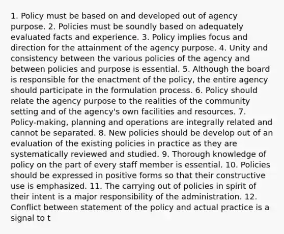 1. Policy must be based on and developed out of agency purpose. 2. Policies must be soundly based on adequately evaluated facts and experience. 3. Policy implies focus and direction for the attainment of the agency purpose. 4. Unity and consistency between the various policies of the agency and between policies and purpose is essential. 5. Although the board is responsible for the enactment of the policy, the entire agency should participate in the formulation process. 6. Policy should relate the agency purpose to the realities of the community setting and of the agency's own facilities and resources. 7. Policy-making, planning and operations are integrally related and cannot be separated. 8. New policies should be develop out of an evaluation of the existing policies in practice as they are systematically reviewed and studied. 9. Thorough knowledge of policy on the part of every staff member is essential. 10. Policies should be expressed in positive forms so that their constructive use is emphasized. 11. The carrying out of policies in spirit of their intent is a major responsibility of the administration. 12. Conflict between statement of the policy and actual practice is a signal to t