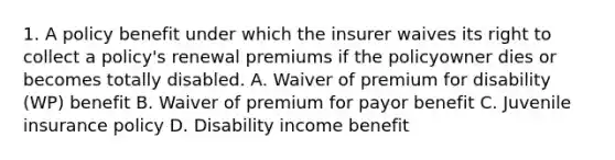 1. A policy benefit under which the insurer waives its right to collect a policy's renewal premiums if the policyowner dies or becomes totally disabled. A. Waiver of premium for disability (WP) benefit B. Waiver of premium for payor benefit C. Juvenile insurance policy D. Disability income benefit