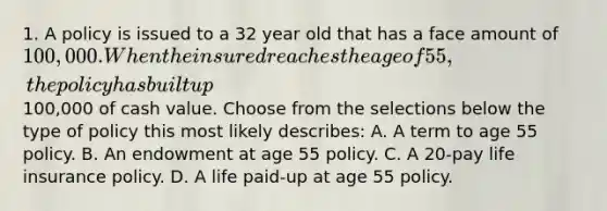 1. A policy is issued to a 32 year old that has a face amount of 100,000. When the insured reaches the age of 55, the policy has built up100,000 of cash value. Choose from the selections below the type of policy this most likely describes: A. A term to age 55 policy. B. An endowment at age 55 policy. C. A 20-pay life insurance policy. D. A life paid-up at age 55 policy.