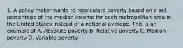 1. A policy maker wants to recalculate poverty based on a set percentage of the median income for each metropolitan area in the United States instead of a national average. This is an example of A. Absolute poverty B. Relative poverty C. Median poverty D. Variable poverty