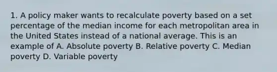 1. A policy maker wants to recalculate poverty based on a set percentage of the median income for each metropolitan area in the United States instead of a national average. This is an example of A. Absolute poverty B. Relative poverty C. Median poverty D. Variable poverty