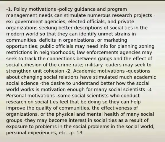 -1. Policy motivations -policy guidance and program management needs can stimulate numerous research projects -ex: government agencies, elected officials, and private organizations seeking better descriptions of social ties in the modern world so that they can identify unmet strains in communities, deficits in organizations, or marketing opportunities; public officials may need info for planning zoning restrictions in neighborhoods; law enforcements agencies may seek to track the connections between gangs and the effect of social cohesion of the crime rate; military leaders may seek to strengthen unit cohesion -2. Academic motivations -questions about changing social relations have stimulated much academic social science -the desire to understand better how the social world works is motivation enough for many social scientists -3. Personal motivations -some social scientists who conduct research on social ties feel that be doing so they can help improve the quality of communities, the effectiveness of organizations, or the physical and mental health of many social groups -they may become interest in social ties as a result of exposure to problems in the social problems in the social world, personal experiences, etc. -p. 13