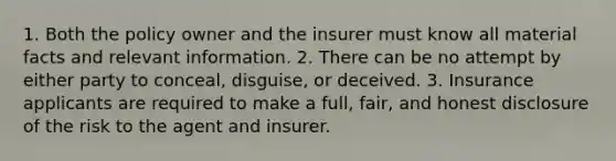 1. Both the policy owner and the insurer must know all material facts and relevant information. 2. There can be no attempt by either party to conceal, disguise, or deceived. 3. Insurance applicants are required to make a full, fair, and honest disclosure of the risk to the agent and insurer.