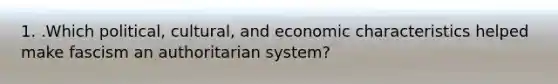 1. .Which political, cultural, and economic characteristics helped make fascism an authoritarian system?