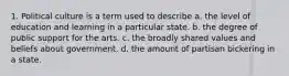 1. Political culture is a term used to describe a. the level of education and learning in a particular state. b. the degree of public support for the arts. c. the broadly shared values and beliefs about government. d. the amount of partisan bickering in a state.