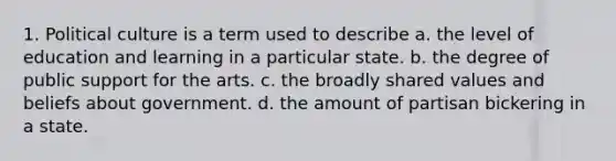 1. Political culture is a term used to describe a. the level of education and learning in a particular state. b. the degree of public support for the arts. c. the broadly shared values and beliefs about government. d. the amount of partisan bickering in a state.