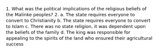 1. What was the political implications of the religious beliefs of the Malinke peoples? 2. a. The state requires everyone to convert to Christianity b. The state requires everyone to convert to Islam c. There was no state religion, it was dependent upon the beliefs of the family d. The king was responsible for appealing to the spirits of the land who ensured their agricultural success