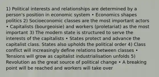 1) Political interests and relationships are determined by a person's position in economic system • Economics shapes politics 2) Socioeconomic classes are the most important actors • Capitalists (bourgeoisie) and workers (proletariat) as the most important 3) The modern state is structured to serve the interests of the capitalists • States protect and advance the capitalist class. States also upholds the political order 4) Class conflict will increasingly define relations between classes • Tensions will grow as capitalist industrialisation unfolds 5) Revolution as the great source of political change • A breaking point will be reached and workers will take over