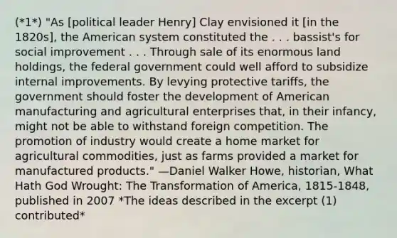 (*1*) "As [political leader Henry] Clay envisioned it [in the 1820s], the American system constituted the . . . bassist's for social improvement . . . Through sale of its enormous land holdings, the federal government could well afford to subsidize internal improvements. By levying protective tariffs, the government should foster the development of American manufacturing and agricultural enterprises that, in their infancy, might not be able to withstand foreign competition. The promotion of industry would create a home market for agricultural commodities, just as farms provided a market for manufactured products." —Daniel Walker Howe, historian, What Hath God Wrought: The Transformation of America, 1815-1848, published in 2007 *The ideas described in the excerpt (1) contributed*