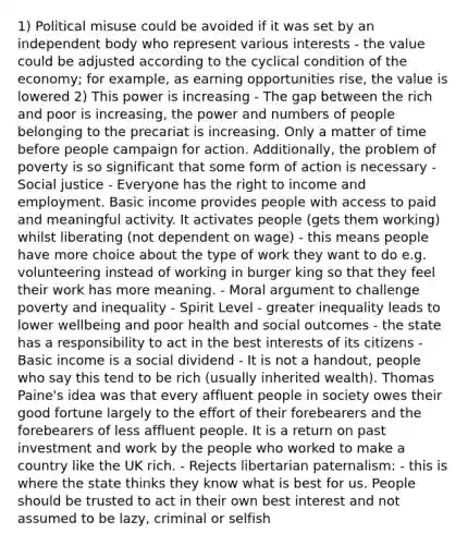 1) Political misuse could be avoided if it was set by an independent body who represent various interests - the value could be adjusted according to the cyclical condition of the economy; for example, as earning opportunities rise, the value is lowered 2) This power is increasing - The gap between the rich and poor is increasing, the power and numbers of people belonging to the precariat is increasing. Only a matter of time before people campaign for action. Additionally, the problem of poverty is so significant that some form of action is necessary - Social justice - Everyone has the right to income and employment. Basic income provides people with access to paid and meaningful activity. It activates people (gets them working) whilst liberating (not dependent on wage) - this means people have more choice about the type of work they want to do e.g. volunteering instead of working in burger king so that they feel their work has more meaning. - Moral argument to challenge poverty and inequality - Spirit Level - greater inequality leads to lower wellbeing and poor health and social outcomes - the state has a responsibility to act in the best interests of its citizens - Basic income is a social dividend - It is not a handout, people who say this tend to be rich (usually inherited wealth). Thomas Paine's idea was that every affluent people in society owes their good fortune largely to the effort of their forebearers and the forebearers of less affluent people. It is a return on past investment and work by the people who worked to make a country like the UK rich. - Rejects libertarian paternalism: - this is where the state thinks they know what is best for us. People should be trusted to act in their own best interest and not assumed to be lazy, criminal or selfish