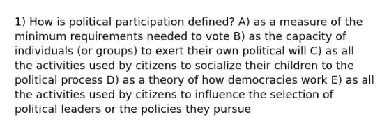 1) How is political participation defined? A) as a measure of the minimum requirements needed to vote B) as the capacity of individuals (or groups) to exert their own political will C) as all the activities used by citizens to socialize their children to the political process D) as a theory of how democracies work E) as all the activities used by citizens to influence the selection of political leaders or the policies they pursue