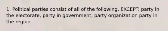 1. Political parties consist of all of the following, EXCEPT: party in the electorate, party in government, party organization party in the region