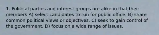 1. Political parties and interest groups are alike in that their members A) select candidates to run for public office. B) share common political views or objectives. C) seek to gain control of the government. D) focus on a wide range of issues.