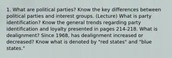 1. What are political parties? Know the key differences between political parties and interest groups. (Lecture) What is party identification? Know the general trends regarding party identification and loyalty presented in pages 214-218. What is dealignment? Since 1968, has dealignment increased or decreased? Know what is denoted by "red states" and "blue states."