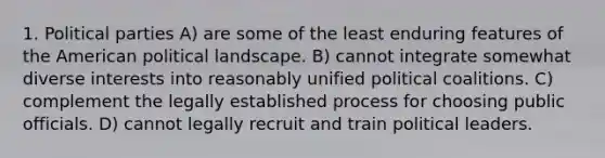 1. Political parties A) are some of the least enduring features of the American political landscape. B) cannot integrate somewhat diverse interests into reasonably unified political coalitions. C) complement the legally established process for choosing public officials. D) cannot legally recruit and train political leaders.