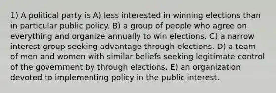 1) A political party is A) less interested in winning elections than in particular public policy. B) a group of people who agree on everything and organize annually to win elections. C) a narrow interest group seeking advantage through elections. D) a team of men and women with similar beliefs seeking legitimate control of the government by through elections. E) an organization devoted to implementing policy in the public interest.