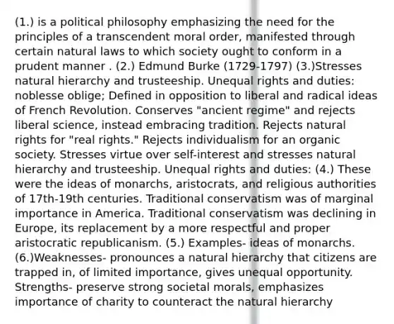 (1.) is a political philosophy emphasizing the need for the principles of a transcendent moral order, manifested through certain natural laws to which society ought to conform in a prudent manner . (2.) Edmund Burke (1729-1797) (3.)Stresses natural hierarchy and trusteeship. Unequal rights and duties: noblesse oblige; Defined in opposition to liberal and radical ideas of French Revolution. Conserves "ancient regime" and rejects liberal science, instead embracing tradition. Rejects natural rights for "real rights." Rejects individualism for an organic society. Stresses virtue over self-interest and stresses natural hierarchy and trusteeship. Unequal rights and duties: (4.) These were the ideas of monarchs, aristocrats, and religious authorities of 17th-19th centuries. Traditional conservatism was of marginal importance in America. Traditional conservatism was declining in Europe, its replacement by a more respectful and proper aristocratic republicanism. (5.) Examples- ideas of monarchs. (6.)Weaknesses- pronounces a natural hierarchy that citizens are trapped in, of limited importance, gives unequal opportunity. Strengths- preserve strong societal morals, emphasizes importance of charity to counteract the natural hierarchy