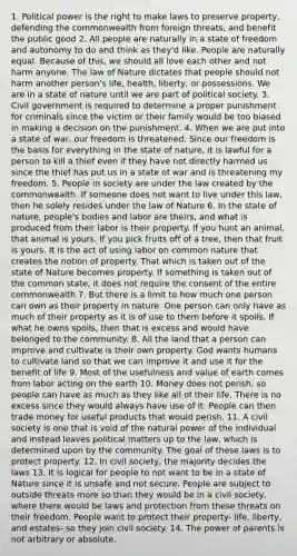 1. Political power is the right to make laws to preserve property, defending the commonwealth from foreign threats, and benefit the public good 2. All people are naturally in a state of freedom and autonomy to do and think as they'd like. People are naturally equal. Because of this, we should all love each other and not harm anyone. The law of Nature dictates that people should not harm another person's life, health, liberty, or possessions. We are in a state of nature until we are part of political society. 3. Civil government is required to determine a proper punishment for criminals since the victim or their family would be too biased in making a decision on the punishment. 4. When we are put into a state of war, our freedom is threatened. Since our freedom is the basis for everything in the state of nature, it is lawful for a person to kill a thief even if they have not directly harmed us since the thief has put us in a state of war and is threatening my freedom. 5. People in society are under the law created by the commonwealth. If someone does not want to live under this law, then he solely resides under the law of Nature 6. In the state of nature, people's bodies and labor are theirs, and what is produced from their labor is their property. If you hunt an animal, that animal is yours. If you pick fruits off of a tree, then that fruit is yours. It is the act of using labor on common nature that creates the notion of property. That which is taken out of the state of Nature becomes property. If something is taken out of the common state, it does not require the consent of the entire commonwealth 7. But there is a limit to how much one person can own as their property in nature. One person can only have as much of their property as it is of use to them before it spoils. If what he owns spoils, then that is excess and would have belonged to the community. 8. All the land that a person can improve and cultivate is their own property. God wants humans to cultivate land so that we can improve it and use it for the benefit of life 9. Most of the usefulness and value of earth comes from labor acting on the earth 10. Money does not perish, so people can have as much as they like all of their life. There is no excess since they would always have use of it. People can then trade money for useful products that would perish. 11. A civil society is one that is void of the natural power of the individual and instead leaves political matters up to the law, which is determined upon by the community. The goal of these laws is to protect property. 12. In civil society, the majority decides the laws 13. It is logical for people to not want to be in a state of Nature since it is unsafe and not secure. People are subject to outside threats more so than they would be in a civil society, where there would be laws and protection from these threats on their freedom. People want to protect their property- life, liberty, and estates- so they join civil society. 14. The power of parents is not arbitrary or absolute.