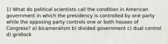 1) What do political scientists call the condition in American government in which the presidency is controlled by one party while the opposing party controls one or both houses of Congress? a) bicameralism b) divided government c) dual control d) gridlock