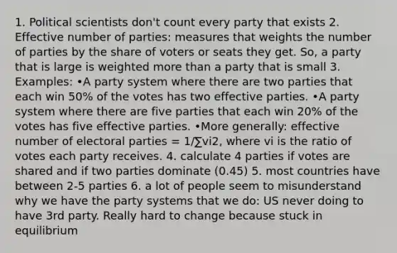 1. Political scientists don't count every party that exists 2. Effective number of parties: measures that weights the number of parties by the share of voters or seats they get. So, a party that is large is weighted more than a party that is small 3. Examples: •A party system where there are two parties that each win 50% of the votes has two effective parties. •A party system where there are five parties that each win 20% of the votes has five effective parties. •More generally: effective number of electoral parties = 1/∑vi2, where vi is the ratio of votes each party receives. 4. calculate 4 parties if votes are shared and if two parties dominate (0.45) 5. most countries have between 2-5 parties 6. a lot of people seem to misunderstand why we have the party systems that we do: US never doing to have 3rd party. Really hard to change because stuck in equilibrium