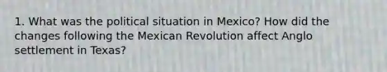 1. What was the political situation in Mexico? How did the changes following the Mexican Revolution affect Anglo settlement in Texas?